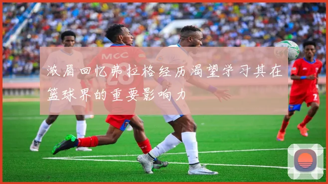 浓眉回忆弗拉格经历渴望学习其在篮球界的重要影响力