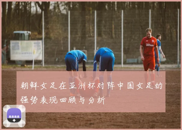 朝鲜女足在亚洲杯对阵中国女足的强势表现回顾与分析