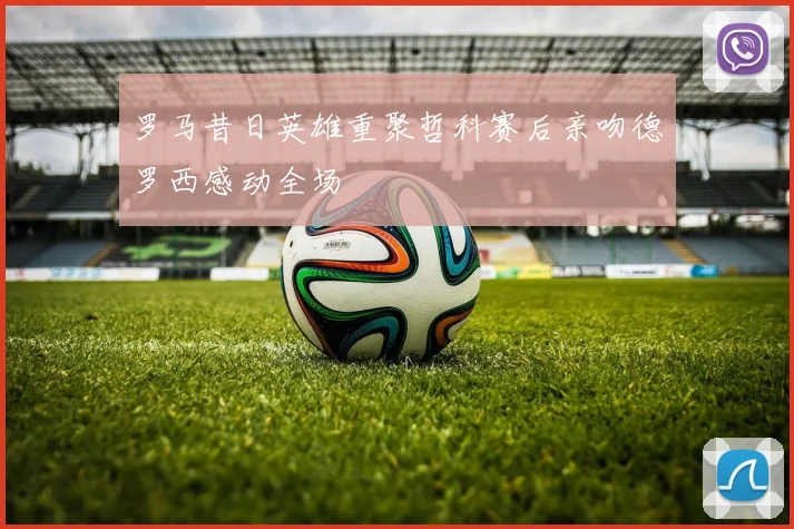 罗马昔日英雄重聚哲科赛后亲吻德罗西感动全场