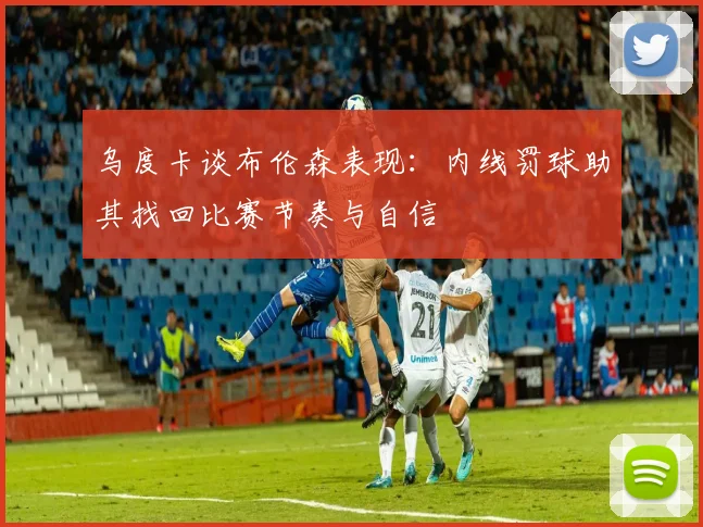 乌度卡谈布伦森表现：内线罚球助其找回比赛节奏与自信