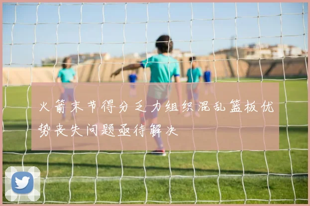 火箭末节得分乏力组织混乱篮板优势丧失问题亟待解决