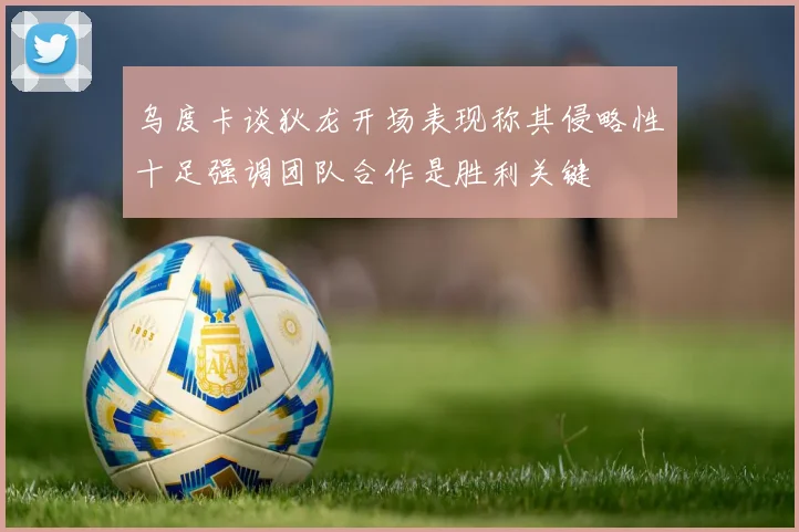 乌度卡谈狄龙开场表现称其侵略性十足强调团队合作是胜利关键