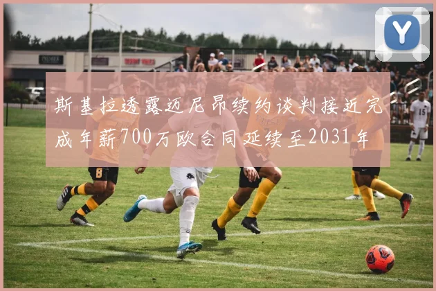斯基拉透露迈尼昂续约谈判接近完成年薪700万欧合同延续至2031年