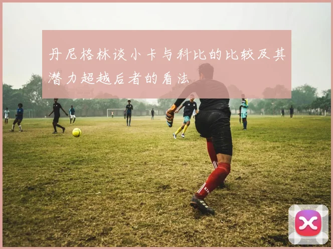 丹尼格林谈小卡与科比的比较及其潜力超越后者的看法