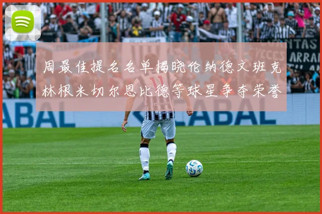 周最佳提名名单揭晓伦纳德文班克林根米切尔恩比德等球星争夺荣誉