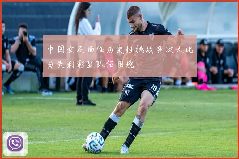 中国女足面临历史性挑战多次大比分失利彰显队伍困境
