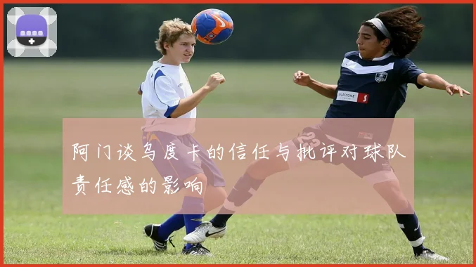 阿门谈乌度卡的信任与批评对球队责任感的影响