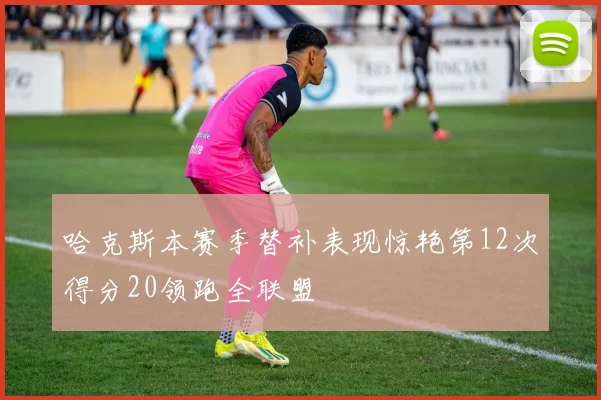 哈克斯本赛季替补表现惊艳第12次得分20领跑全联盟