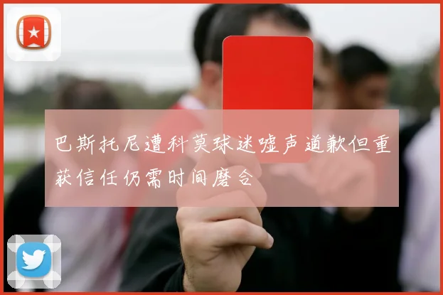 巴斯托尼遭科莫球迷嘘声道歉但重获信任仍需时间磨合