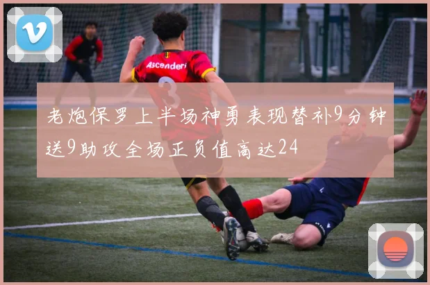 老炮保罗上半场神勇表现替补9分钟送9助攻全场正负值高达24