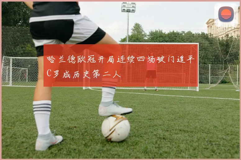 哈兰德欧冠开局连续四场破门追平C罗成历史第二人