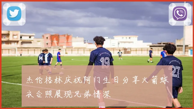 杰伦格林庆祝阿门生日分享火箭球衣合照展现兄弟情深