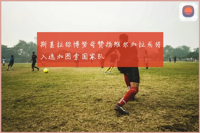 斯基拉称博努奇赞扬维尔加拉或将入选加图索国家队