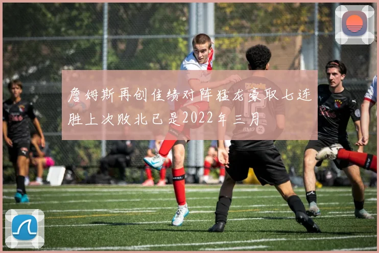 詹姆斯再创佳绩对阵猛龙豪取七连胜上次败北已是2022年三月