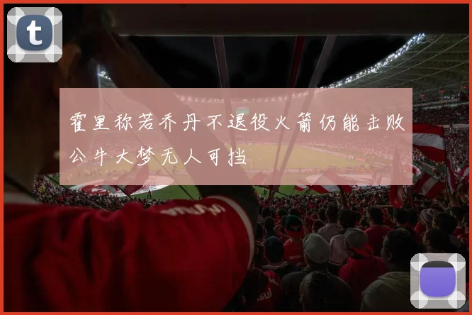 霍里称若乔丹不退役火箭仍能击败公牛大梦无人可挡
