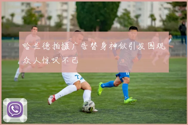 哈兰德拍摄广告替身神似引发围观众人惊叹不已