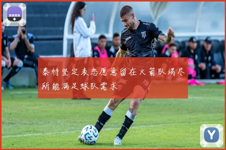 泰特坚定表态愿意留在火箭队竭尽所能满足球队需求