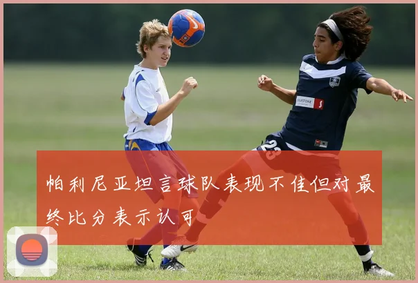 帕利尼亚坦言球队表现不佳但对最终比分表示认可