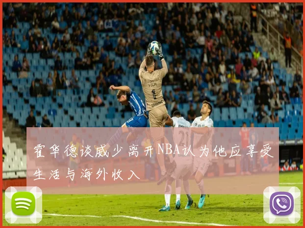 霍华德谈威少离开NBA认为他应享受生活与海外收入
