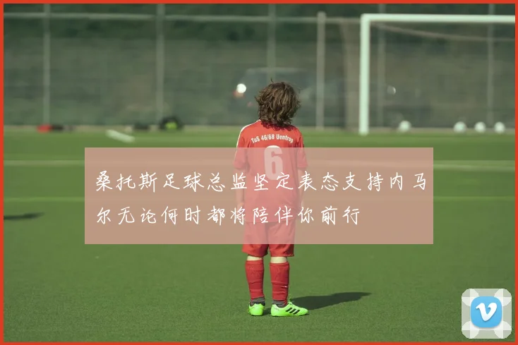 桑托斯足球总监坚定表态支持内马尔无论何时都将陪伴你前行