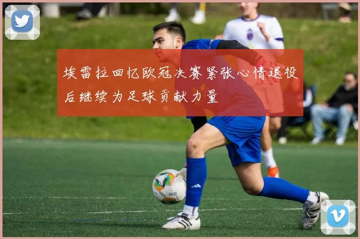 埃雷拉回忆欧冠决赛紧张心情退役后继续为足球贡献力量
