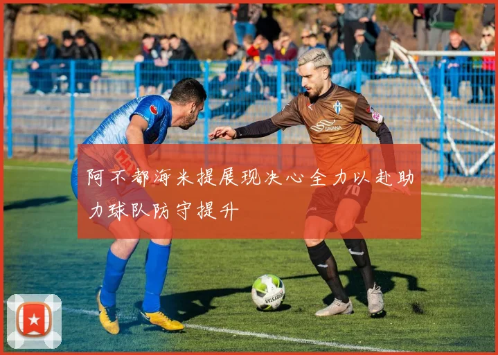 阿不都海米提展现决心全力以赴助力球队防守提升