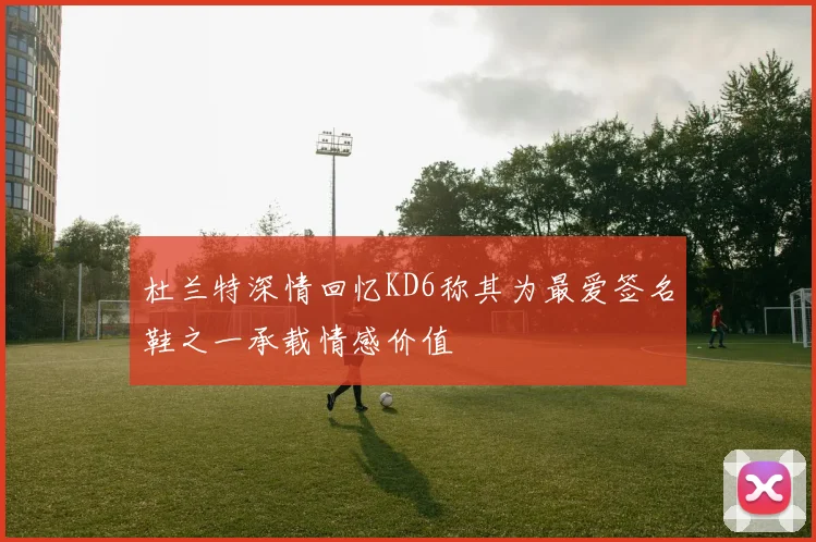杜兰特深情回忆KD6称其为最爱签名鞋之一承载情感价值