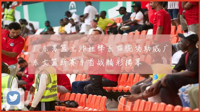 广东男篮主帅杜锋亲临现场助威广东女篮新赛季首战精彩揭幕
