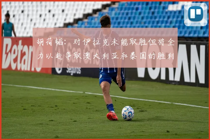 胡荷韬：对伊拉克未能取胜但将全力以赴争取澳大利亚和泰国的胜利