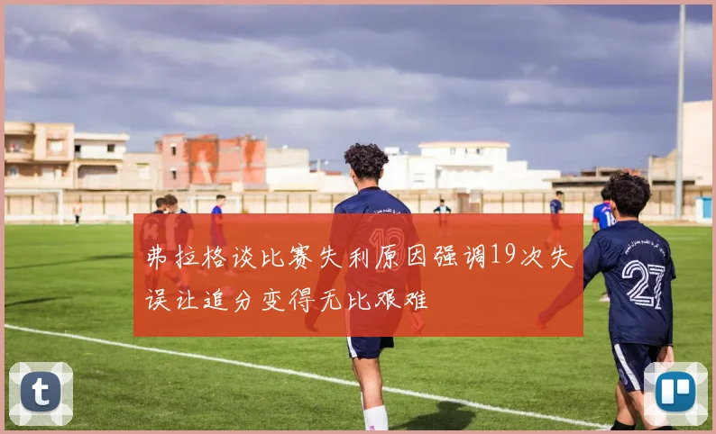 弗拉格谈比赛失利原因强调19次失误让追分变得无比艰难