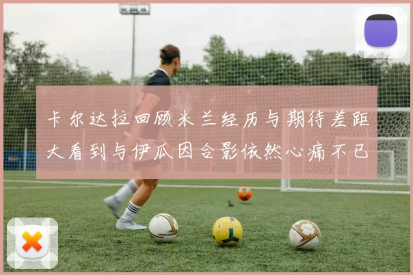 卡尔达拉回顾米兰经历与期待差距大看到与伊瓜因合影依然心痛不已
