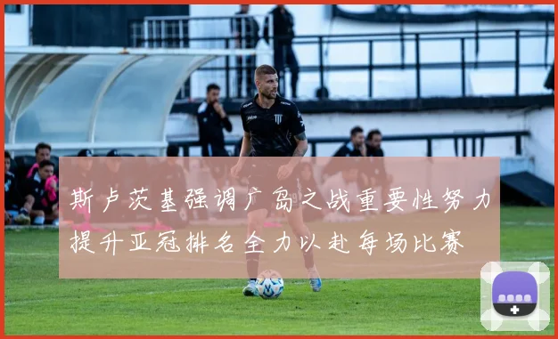 斯卢茨基强调广岛之战重要性努力提升亚冠排名全力以赴每场比赛