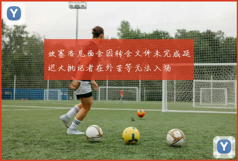 坎塞洛见面会因转会文件未完成延迟大批记者在外苦等无法入场