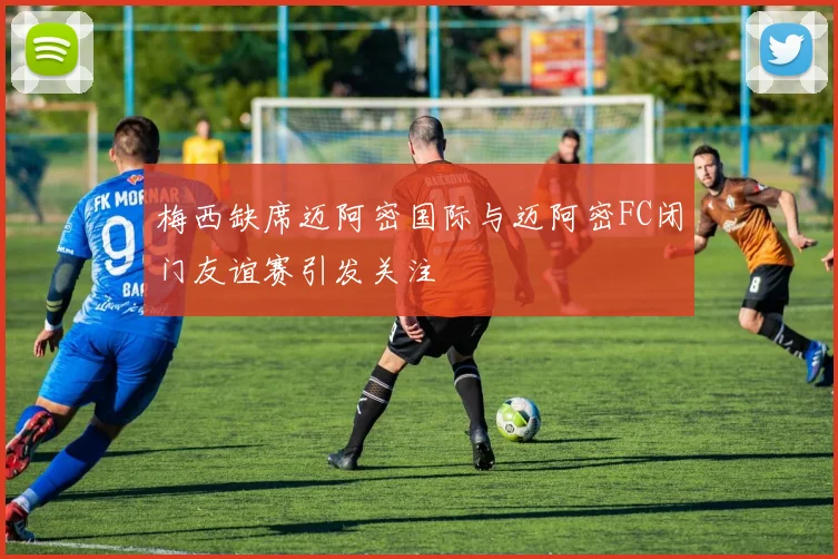 梅西缺席迈阿密国际与迈阿密FC闭门友谊赛引发关注