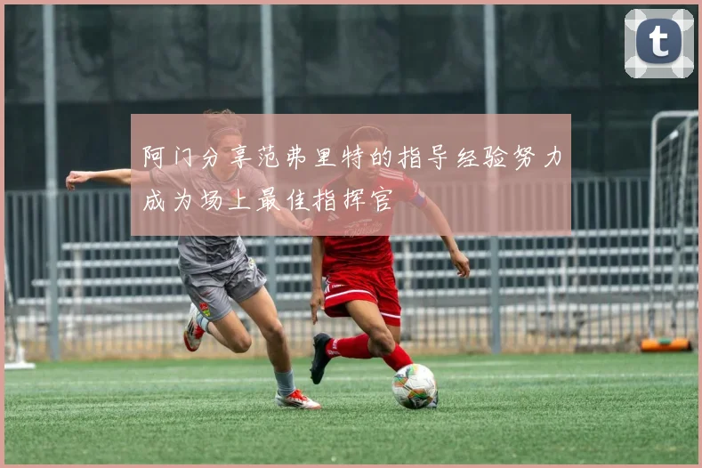 阿门分享范弗里特的指导经验努力成为场上最佳指挥官