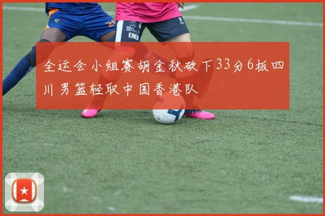 全运会小组赛胡金秋砍下33分6板四川男篮轻取中国香港队