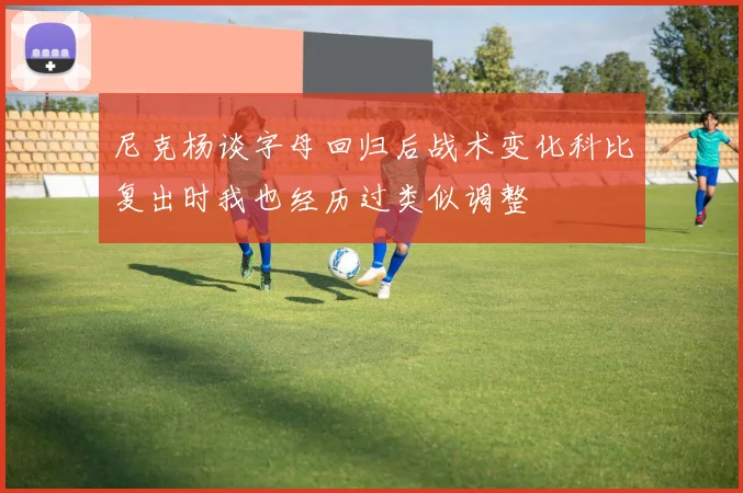 尼克杨谈字母回归后战术变化科比复出时我也经历过类似调整