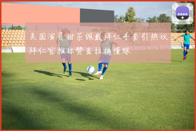 美国演员甜茶佩戴拜仁手套引热议拜仁官推称赞查拉梅懂球