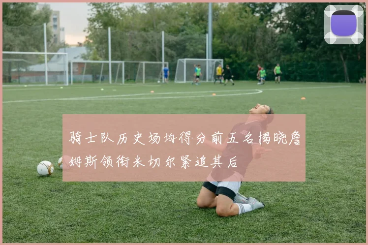 骑士队历史场均得分前五名揭晓詹姆斯领衔米切尔紧追其后