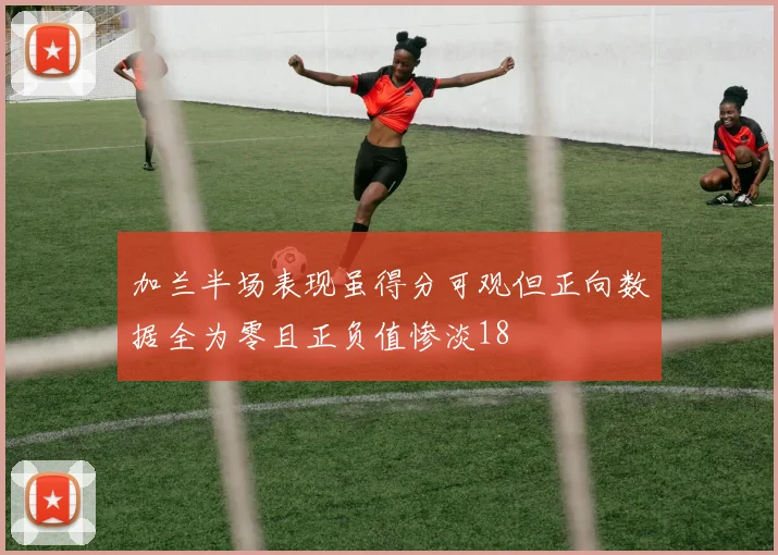 加兰半场表现虽得分可观但正向数据全为零且正负值惨淡18