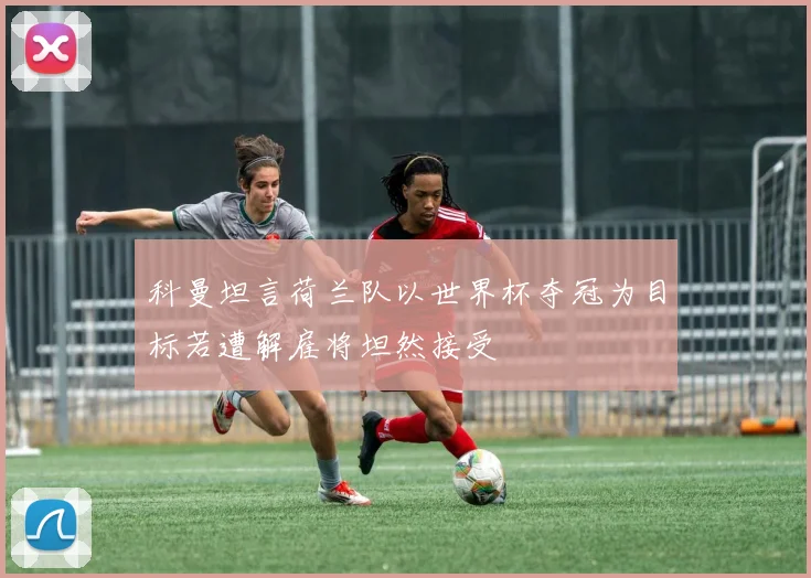 科曼坦言荷兰队以世界杯夺冠为目标若遭解雇将坦然接受