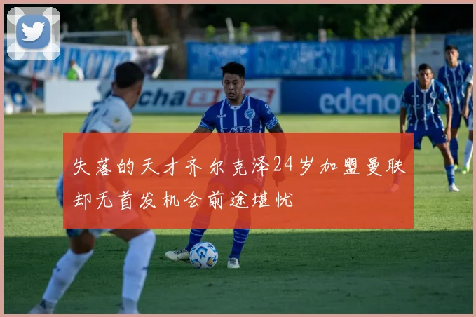 失落的天才齐尔克泽24岁加盟曼联却无首发机会前途堪忧